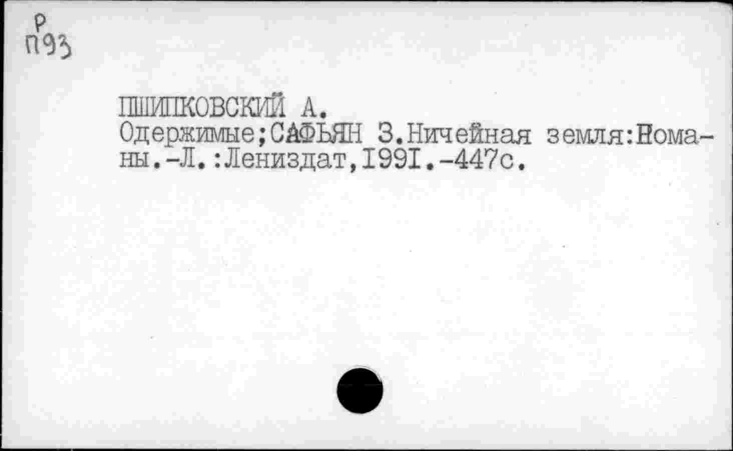 ﻿р П95
ПШИПКОВСКИЙ А.
Одержимые;САФЬЯН 3.Ничейная земля:Немалы. -Л. :Лениздат,1991.-447с.